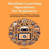 Machine Learning Operations for Beginners: A Practical Guide to Building, Deploying, and Managing Machine Learning Models