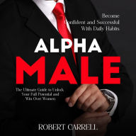 Alpha Male: Become Confident and Successful With Daily Habits (The Ultimate Guide to Unlock Your Full Potential and Win Over Women)