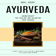 Ayurveda: Aromatherapy for Healing and Balancing Your Chakras (A Complete Guide to Self Healing& Understanding the Science Behind Ayurveda)