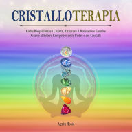 Cristalloterapia: Come Riequilibrare i Chakra, Ritrovare il Benessere e Guarire Grazie al Potere Energetico delle Pietre e dei Cristalli