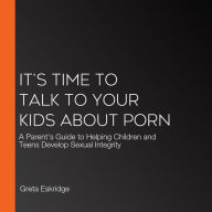 It's Time to Talk to Your Kids About Porn: A Parent's Guide to Helping Children and Teens Develop Sexual Integrity