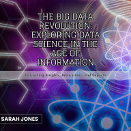 The Big Data Revolution: Exploring Data Science in the Age of Information: Unraveling Insights, Innovations, and Impacts