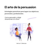 El arte de la persuasión. Estrategias prácticas para lograr tus objetivos personales y profesionales: Cómo persuadir y dirigir situaciones a tu favor