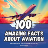 100 Amazing Facts about Aviation: Airplanes and the Conquest of the Sky