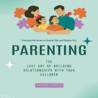 Parenting: Unlocking the Secrets to Happier Kids and Happier You (The Lost Art of Building Relationships With Your Children)