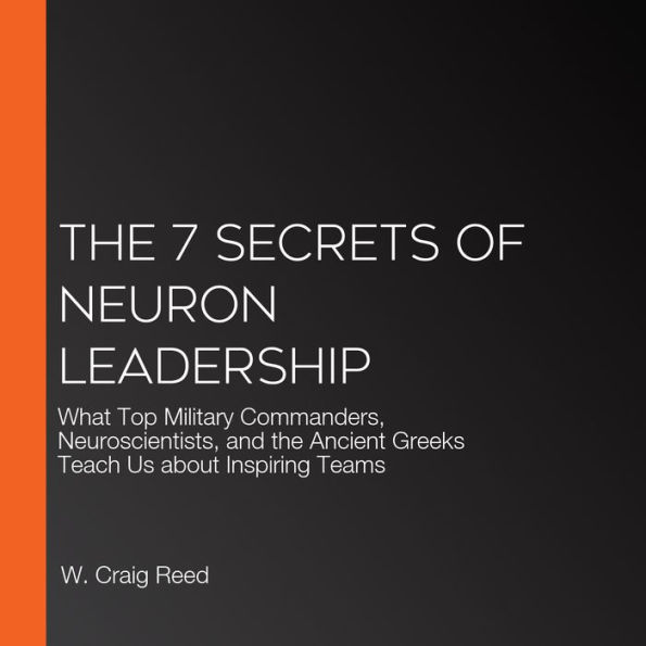 The 7 Secrets of Neuron Leadership: What Top Military Commanders, Neuroscientists, and the Ancient Greeks Teach Us about Inspiring Teams