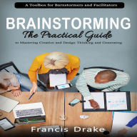 Brainstorming: A Toolbox for Barnstormers and Facilitators (The Practical Guide to Mastering Creative and Design Thinking and Generating)