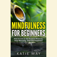 Mindfulness for Beginners: How to Live in the Present Moment, Stop Worrying, and Find Happiness