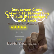 Customer Care Chronicles: Navigating Difficult Interactions with Ease: Mastering the Art of Customer Service