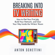 Breaking Into TV Writing: How to Get Your First Job, Build Your Network, and Claw Your Way Into the Writers' Room