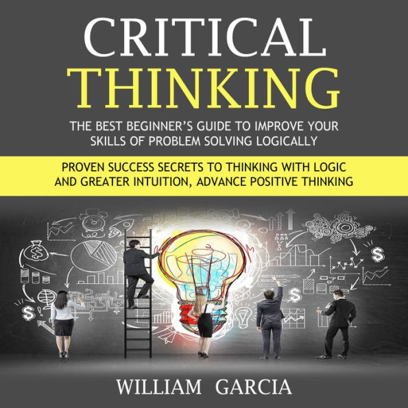 Critical Thinking: The Best Beginner's Guide to Improve Your Skills of Problem Solving Logically (Proven Success Secrets to Thinking With Logic and Greater Intuition, Advance Positive Thinking)