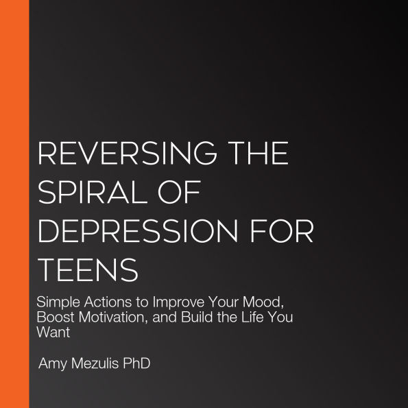 Reversing the Spiral of Depression for Teens: Simple Actions to Improve Your Mood, Boost Motivation, and Build the Life You Want