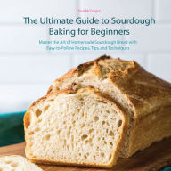 The Ultimate Guide to Sourdough Baking for Beginners: Master the Art of Homemade Sourdough Bread with Easy-to-Follow Recipes, Tips, and Techniques