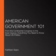 American Government 101: From the Continental Congress to the Iowa Caucus, Everything You Need to Know About US Politics