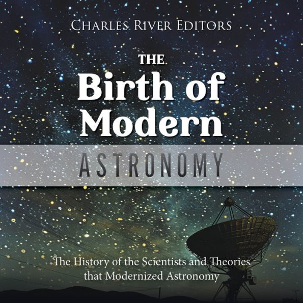 The Birth of Modern Astronomy: The History of the Scientists and Theories that Modernized Astronomy