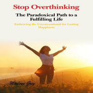 Stop Overthinking: The Paradoxical Path to a Fulfilling Life: Embracing the Unconventional for Lasting Happiness