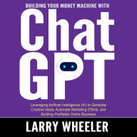 Building Your Money Machine with ChatGPT: Leveraging Artificial Intelligence (AI) to Generate Creative Ideas, Automate Marketing Efforts, and Building Profitable Online Business