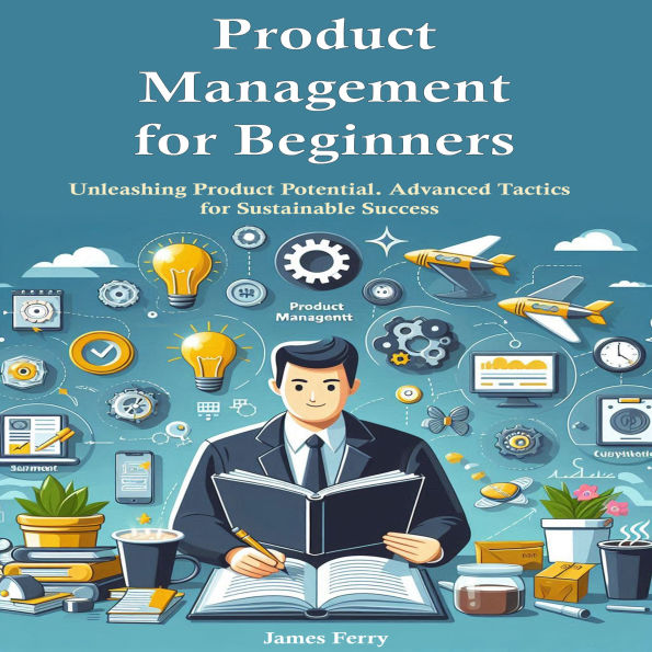 Product Management for Beginners: Unleashing Product Potential. Advanced Tactics for Sustainable Success