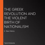 The Greek Revolution and the Violent Birth of Nationalism: A New History