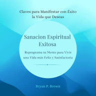 Sanación espiritual exitosa. Reprograma tu mente para vivir una vida más feliz y satisfactoria: Claves para manifestar con Exito la vida que deseas