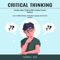 Critical Thinking: Develop Deep Thinking Skills to Make Smarter Decisions (Learn to Make Decisions, Think More Logically and Use Your Intuition)