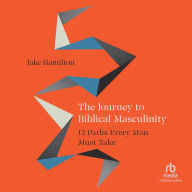 The Journey to Biblical Masculinity: 12 Paths Every Man Must Take