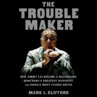 The Troublemaker: How Jimmy Lai Became a Billionaire, Hong Kong's Greatest Dissident, and China's Most Feared Critic