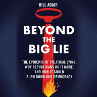 Beyond the Big Lie: The Epidemic of Political Liars, Why Republicans Do it More, and How It Could Burn Down Our Democracy