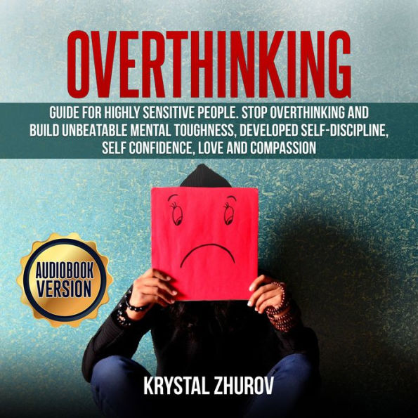 Overthinking: Guide for Highly Sensitive People. Stop Overthinking and Build Unbeatable Mental Toughness, Developed Self-Discipline, Self Confidence, Love and Compassion.