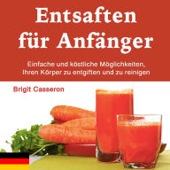 Entsaften für Anfänger: Einfache und köstliche Möglichkeiten, Ihren Körper zu entgiften und zu reinigen