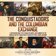 The Conquistadors and the Columbian Exchange: A Captivating Guide to the Spanish Explorers, their Conquest of the Americas and the Transatlantic Transfer of People, Goods, and More