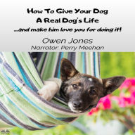 How To Give Your Dog A Real Dog`s Life: ...and Make Him Love You For It!