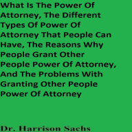 What Is The Power Of Attorney, The Different Types Of Power Of Attorney That People Can Have, The Reasons Why People Grant Other People Power Of Attorney, And The Problems With Granting Other People Power Of Attorney