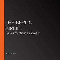 The Berlin Airlift: The Cold War Mission to Save a City