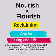 Nourish to Flourish: Reclaiming Joy in Eating and Life: A Holistic Journey Through Mindful Eating ,Self-Acceptance, and How to Transform Your Relationship with Food and Body Image