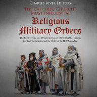 The Catholic Church's Most Influential Religious Military Orders: The Controversial and Mysterious History of the Knights Templar, the Teutonic Knights, and the Order of the Holy Sepulchre