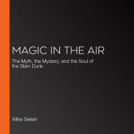 Magic in the Air: The Myth, the Mystery, and the Soul of the Slam Dunk