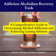 Addiction Alcoholism Recovery Tools: A Comprehensive Guide to Overcoming Alcohol Addiction and Achieving Lasting Sobriety