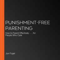 Punishment-Free Parenting: How to Parent Effectively . . . for People Who Care