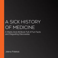 A Sick History of Medicine: A Warts-And-All Book Full of Fun Facts and Disgusting Discoveries