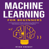 Machine Learning for Beginners: A Comprehensive Guide to Mastering Algorithms, Data Science, and Artificial Intelligence