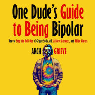 One Dude's Guide to Being Bipolar: How to Stay the Hell Out of Grippy Socks Jail, Achieve Anyways, and Abide Always