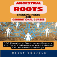 Ancestral Roots, Breaking Hexes And Generational Curses: 100 Prophetic Dangerous Prayers For Total Deliverance And Release Of Detained Blessings