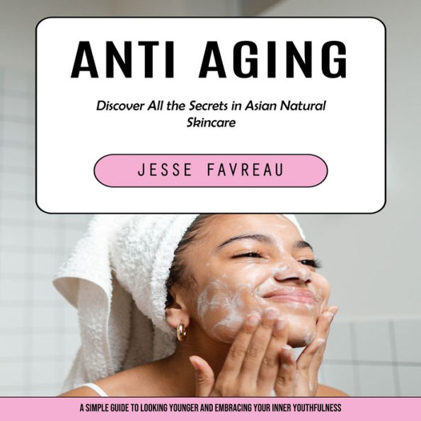 Anti Aging: Discover All the Secrets in Asian Natural Skincare (A Simple Guide to Looking Younger and Embracing Your Inner Youthfulness)