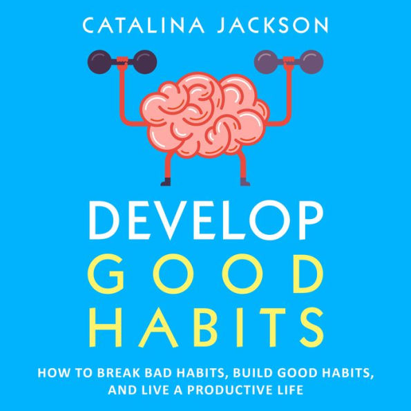 Develop Good Habits: How to Break Bad Habits, Build Good Habits, and Live a Productive Life