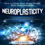 Neuroplasticity: How to Train Your Brain Health With Neuroplasticity (Brain Using Neuroplasticity to Stop Procrastinating, Change Habits and Create a New Mind)