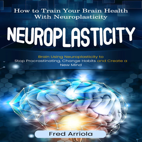 Neuroplasticity: How to Train Your Brain Health With Neuroplasticity (Brain Using Neuroplasticity to Stop Procrastinating, Change Habits and Create a New Mind)
