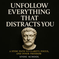 Unfollow Everything That Distracts You: A Stoic Path to Clarity, Focus, and Inner Freedom