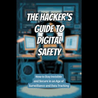 The Hacker's Guide to Digital Safety: How to Stay Invisible and Secure in an Age of Surveillance and Data Tracking