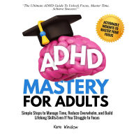 ADHD Mastery for Adults: Simple Steps to Manage Time, Reduce Overwhelm, and Build Lifelong Skills-Even if You Struggle to Focus